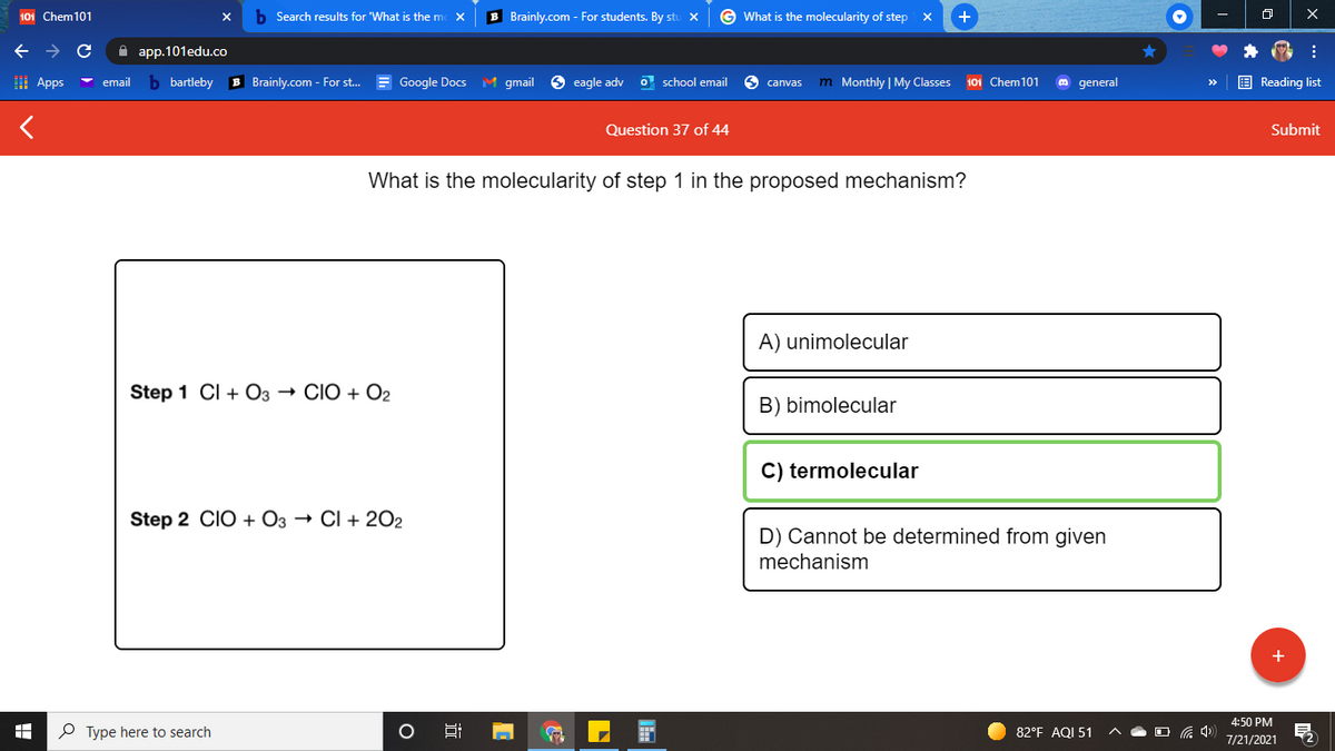 101 Chem101
b Search results for 'What is the mc X
B Brainly.com - For students. By stu x
G What is the molecularity of step
+
->
A app.101edu.co
I Apps
b bartleby
B Brainly.com - For st. = Google Docs M gmail
6 eagle adv
O school email
m Monthly | My Classes
101 Chem101
E Reading list
email
S canvas
general
Question 37 of 44
Submit
What is the molecularity of step 1 in the proposed mechanism?
A) unimolecular
Step 1 CI + O3 → CIO + O2
B) bimolecular
C) termolecular
Step 2 CIO + O3 → CI + 202
D) Cannot be determined from given
mechanism
4:50 PM
P Type here to search
82°F AQI 51
7/21/2021
近
