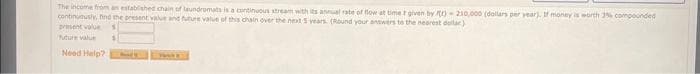 The income from an established chain of laundromats is a continuous stream with its annual rate of flow at timer given by )- 210,000 (dollars per year). If money is worth 3% compounded
continuously, find the present value and future value of this chain over the next 5 years. (Round your answers to the nearest dollar)
present value
future value $
Need Help?