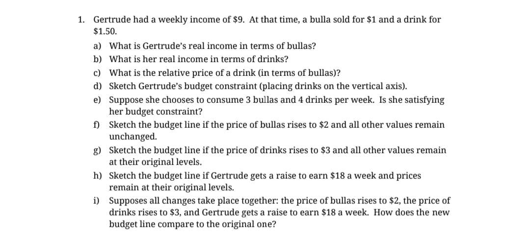 1. Gertrude had a weekly income $9. At that time, a bulla sold for $1 and a drink for
$1.50.
a) What is Gertrude's real income in terms of bullas?
b) What is her real income in terms of drinks?
c) What is the relative price of a drink (in terms of bullas)?
d) Sketch Gertrude's budget constraint (placing drinks on the vertical axis).
e) Suppose she chooses to consume 3 bullas and 4 drinks per week. Is she satisfying
her budget constraint?
f)
Sketch the budget line if the price of bullas rises to $2 and all other values remain
unchanged.
g) Sketch the budget line if the price of drinks rises to $3 and all other values remain
at their original levels.
h)
i)
Sketch the budget line if Gertrude gets a raise to earn $18 a week and prices
remain at their original levels.
Supposes all changes take place together: the price of bullas rises to $2, the price of
drinks rises to $3, and Gertrude gets a raise to earn $18 a week. How does the new
budget line compare to the original one?