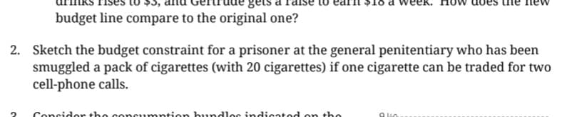 gets
budget line compare to the original one?
2. Sketch the budget constraint for a prisoner at the general penitentiary who has been
smuggled a pack of cigarettes (with 20 cigarettes) if one cigarette can be traded for two
cell-phone calls.
Consider the consumption bundles indicated on the
940