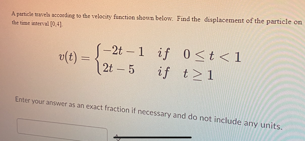 A particle travels according to the velocity function shown below. Find the displacement of the particle on
the time interval [0,4].
v(t)
=
-2t - 1
2t - 5
if
if t > 1
0≤t<1
Enter your answer as an exact fraction if necessary and do not include any units.