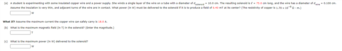 (a) A student is experimenting with some insulated copper wire and a power supply. She winds a single layer of the wire on a tube with a diameter of d solenoid = 10.0 cm. The resulting solenoid is € = 75.0 cm long, and the wire has a diameter of dwire = 0.100 cm.
Assume the insulation is very thin, and adjacent turns of the wire are in contact. What power (in W) must be delivered to the solenoid if it is to produce a field of 6.40 mT at its center? (The resistivity of copper is 1.70 x 1080. m.)
W
What If? Assume the maximum current the copper wire can safely carry is 18.0 A.
(b) What is the maximum magnetic field (in T) in the solenoid? (Enter the magnitude.)
T
(c) What is the maximum power (in W) delivered to the solenoid?
W