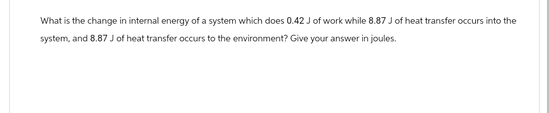 What is the change in internal energy of a system which does 0.42 J of work while 8.87 J of heat transfer occurs into the
system, and 8.87 J of heat transfer occurs to the environment? Give your answer in joules.