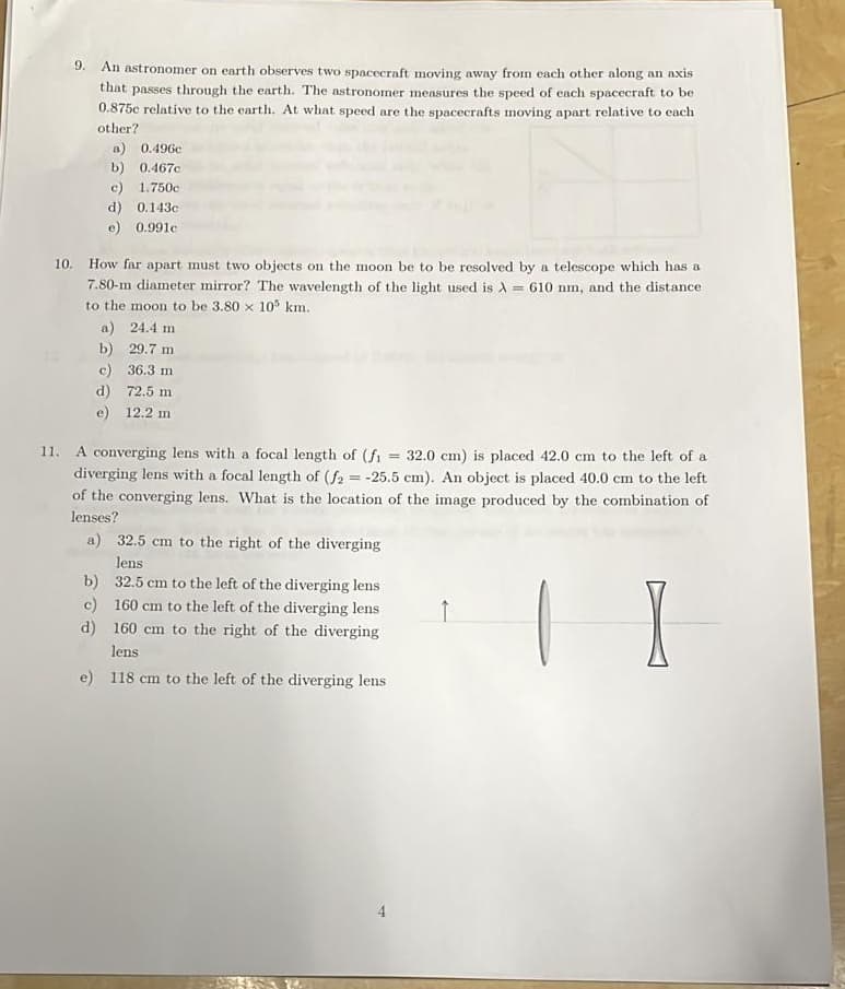 9. An astronomer on earth observes two spacecraft moving away from each other along an axis
that passes through the earth. The astronomer measures the speed of each spacecraft to be
0.875c relative to the earth. At what speed are the spacecrafts moving apart relative to each
other?
a) 0.496c
b) 0.467c
c) 1.750c
d) 0.143c
e) 0.991c
10. How far apart must two objects on the moon be to be resolved by a telescope which has a
7.80-m diameter mirror? The wavelength of the light used is A610 nm, and the distance
to the moon to be 3.80 x 105 km.
a) 24.4 m
b) 29.7 m
c)
36.3 m
d) 72.5 m
e) 12.2 m
11. A converging lens with a focal length of (f₁ = 32.0 cm) is placed 42.0 cm to the left of a
diverging lens with a focal length of (f2 = -25.5 cm). An object is placed 40.0 cm to the left
of the converging lens. What is the location of the image produced by the combination of
lenses?
a) 32.5 cm to the right of the diverging
lens
b) 32.5 cm to the left of the diverging lens
c) 160 cm to the left of the diverging lens
d) 160 cm to the right of the diverging
lens
e) 118 cm to the left of the diverging lens
↑
I
4
