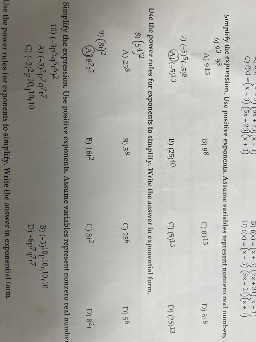 A) 109 [3] [3x+23][x - 1)
C) f(x) =(x-3) (5x-23)(x + 1)
Simplify the expression. Use positive exponents. Assume variables represent nonzero real numbers.
6) 93.95
D) 818
A) 915
7) (-5)5(-5)8
A)(-5)13
A) 258
B) 98
9) (8t)2
(A) 8212
B) (25)40
C) (5)13
Use the power rules for exponents to simplify. Write the answer in exponential form.
8) (54)²
B) f(x) = x + 3) (7x+31)(x - 1)
D) f(x) = (x - 3) (5x-21) (x + 1)
B) 58
B) 16t2
C) 8115
C) 256
C) 8t²
D) (25)13
(-3)2p7q7r7
B) (-3)10p10q10,10
(-3)2p10q10,10
D) -6p7q7r7
Use the power rules for exponents to simplify. Write the answer in exponential form.
D) 56
D) 8²t
Simplify the expression. Use positive exponents. Assume variables represent nonzero real number
10) (-3p5q5r5)2
A)
C)