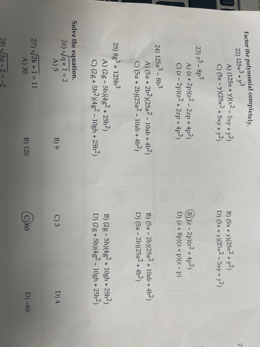 Factor the polynomial completely.
22) 125x3+y3
A) (125x + y)(x2 - 5xy + y2)
C) (5x - y) (25x2 + 5xy + y2)
23) z3 - 8p3
A) (z + 2p) (z² - 2zp + 4p²)
C) (z-2p) (z2+
+ 2zp + 4p²)
24) 125a3-8b3
A) (5a + 2b2) (25a2 - 10ab + 4b²)
C) (5a + 2b)(25a2 - 10ab + -4b²)
25) 8g3+125h3
A) (2g-5h)(4g2 + 25h²)
C) (2g + 5h2)(4g2 - 10gh + 25h2)
Solve the equation.
26) √q+1=2
A) 5
27) √√2k + 1 = 11
A) 30
28)/3g-2=-2
B) 9
B) 120
B) (5x + y)(25x² + y2)
D) (5x + y)(25x2 - 5xy + y2)
B)(z-2p) (z2 + 4p²)
D) (z + 8p)(z + p)(z-p)
B) (5a-2b)(25a2 + 10ab + 4b²)
D) (5a - 2b)(25a2 + 4b²)
B) (2g-5h)(4g2+ 10gh +
D) (2g+5h)(4g2 - 10gh + 25h²)
C) 3
-25h2)
60
D) 4
D) -60
23