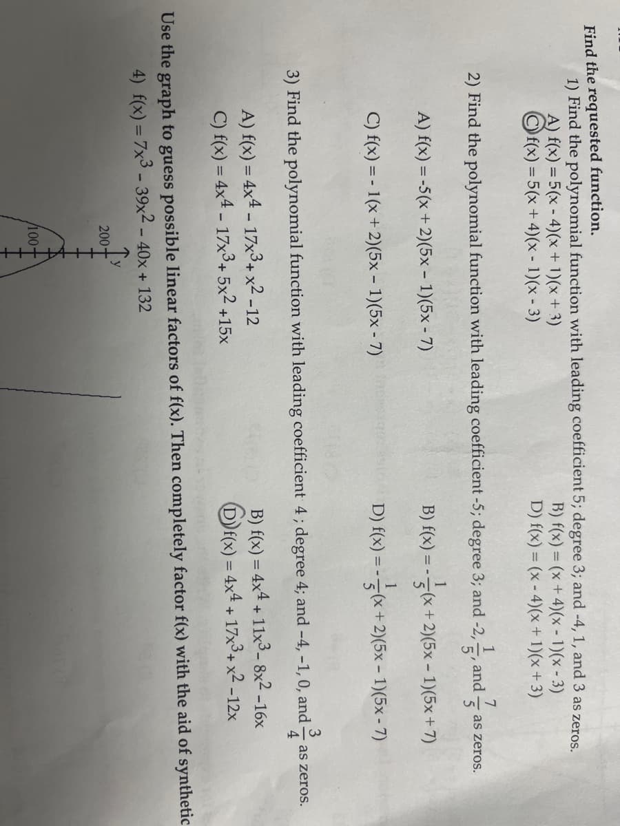 Find the requested function.
1) Find the polynomial function with leading coefficient 5; degree 3; and -4, 1, and 3 as zeros.
B) f(x) = (x+4)(x - 1)(x-3)
D) f(x) = (x-4)(x + 1)(x+3)
A) f(x) = 5(x-4)(x + 1)(x + 3)
f(x) = 5(x+4)(x - 1)(x - 3)
2) Find the polynomial function with leading coefficient -5; degree 3; and -2,5
1
A) f(x) = -5(x + 2)(5x - 1)(5x - 7)
C) f(x) = -1(x + 2)(5x - 1)(5x-7)
A) f(x) = 4x4 - 17x³ + x² -12
C) f(x) = 4x4 - 17x3+ 5x² +15x
200-
+++++++
7
5
(x+2)(5x − 1)(5x + 7)
B) f(x) =
3) Find the polynomial function with leading coefficient 4; degree 4; and -4, -1, 0, and
4
/100-
y
and
as zeros.
1
D) f(x) = -(x + 2)(5x - 1)(5x-7)
Use the graph to guess possible linear factors of f(x). Then completely factor f(x) with the aid of synthetic
4) f(x) = 7x3 - 39x2 - 40x + 132
B) f(x) = 4x4 + 11x³-8x²-16x
f(x) = 4x4 + 17x3 + x² -12x
as zeros.