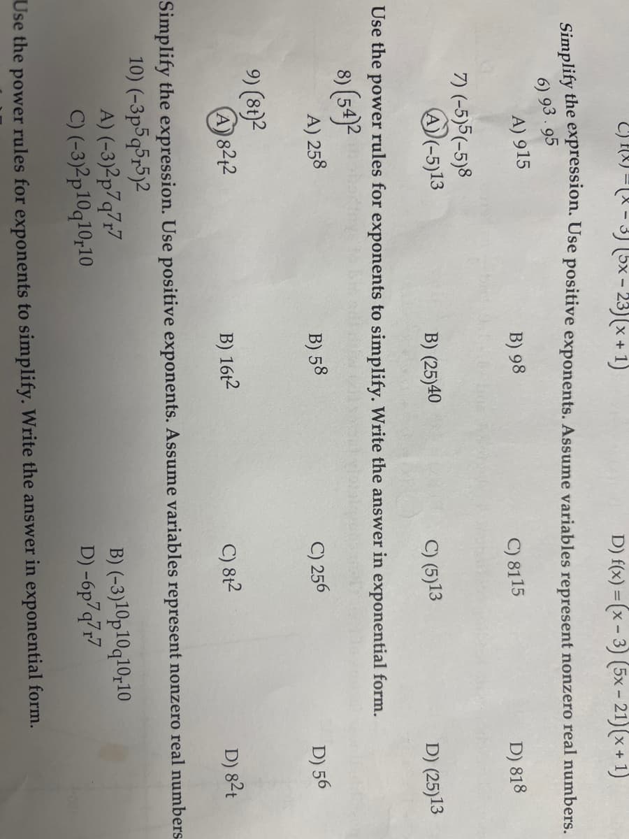 -3) (5x − 23)(x+1)
D) f(x)=(x-3) (5x-21) (x + 1)
Simplify the expression. Use positive exponents. Assume variables represent nonzero real numbers.
6) 93.95
B) 98
D) 818
A) 915
7) (-5)5(-5)8
A)(-5)13
B) (25)40
9) (8t)2
(A) 82+2
Use the
power rules for exponents to simplify. Write the answer in exponential form.
8) (54)²
A) 258
B) 58
C) 8115
B) 16t2
C) (5)13
C) 256
C) 8t²
D) (25)13
(-3)2p7q7r7
(-3)2p10q10,10
B) (-3)10p10q10,10
D) -6p7q7r7
Use the power rules for exponents to simplify. Write the answer in exponential form.
D) 56
D) 8²t
Simplify the expression. Use positive exponents. Assume variables represent nonzero real numbers
10) (-3p5q5,5)2
A)
C)