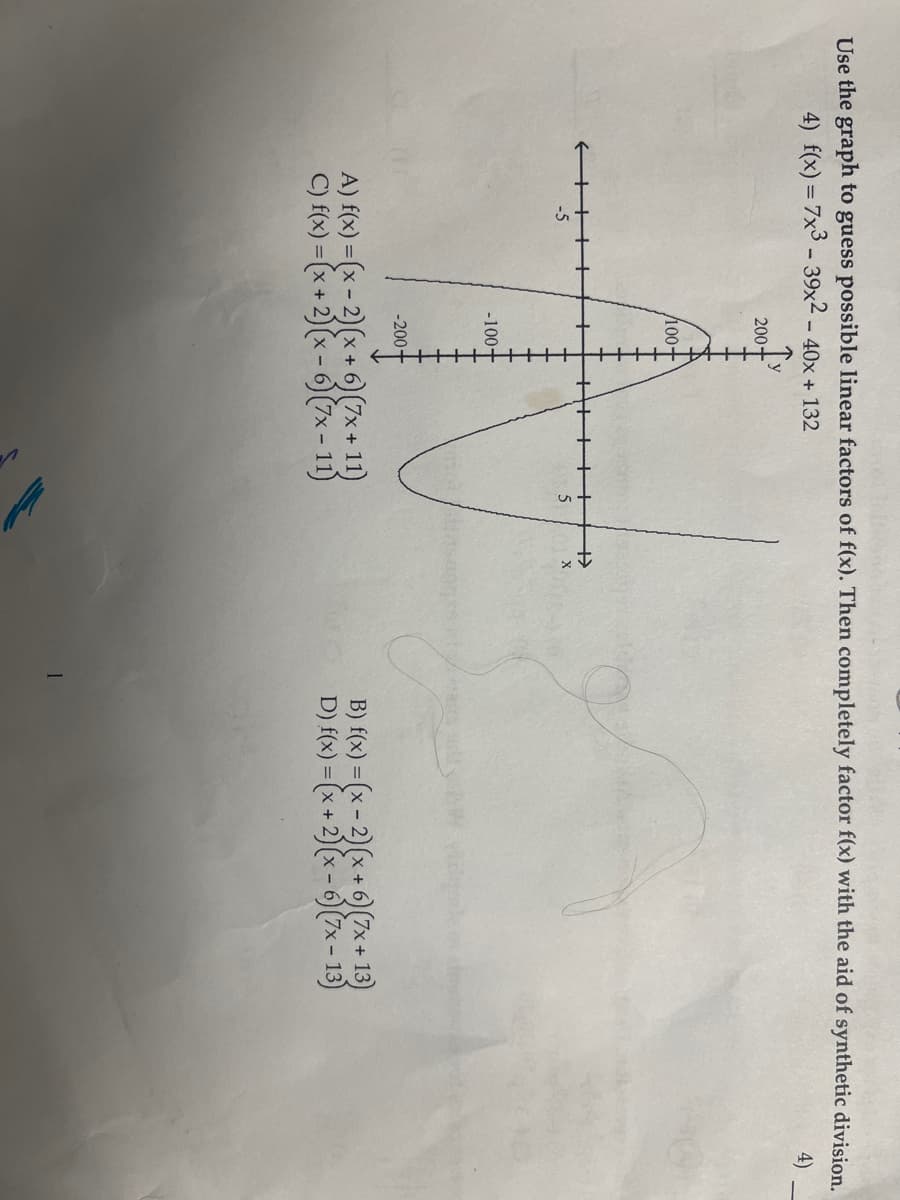 Use the graph to guess possible linear factors of f(x). Then completely factor f(x) with the aid of synthetic division.
4) f(x) = 7x3 - 39x2 - 40x + 132
4)
-5
200+
/100+
-100+
-200+
A) f(x) = (x-2)(x + 6) (7x+11)
C) f(x) = (x + 2)(x-6) (7x-11)
5
+
X
B) f(x) = (x-2)(x + 6) (7x+13)
D) f(x) = (x + 2)(x - 6) (7x - 13)