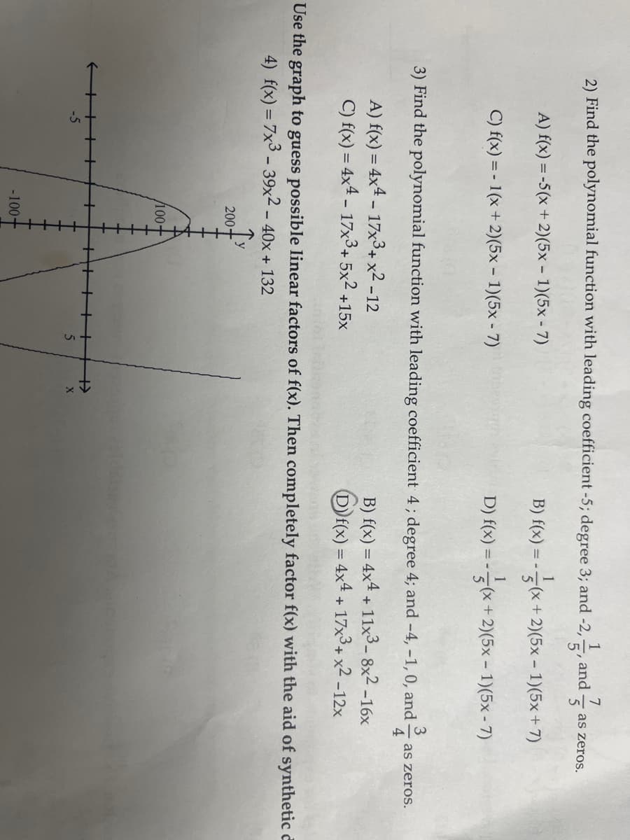 1
2) Find the polynomial function with leading coefficient -5; degree 3; and -2,
A) f(x) = -5(x + 2)(5x - 1)(5x-7)
C) f(x) = -1(x + 2)(5x - 1)(5x-7)
A) f(x) = 4x4 - 17x³ + x² -12
C) f(x) = 4x4 - 17x3+ 5x² +
-5
200-
3) Find the polynomial function with leading coefficient 4; degree 4; and -4, -1, 0, and
1³/14
/100+
+15x
-100
and
5
7
5
X
as zeros.
Use the graph to guess possible linear factors of f(x). Then completely factor f(x) with the aid of synthetic
4) f(x) = 7x3 - 39x² − 40x + 132
1
B) f(x) = (x+2)(5x - 1)(5x+7)
1
D) f(x) = -(x + 2)(5x - 1)(5x - 7)
B) f(x) = 4x4 + 11x³-8x²-16x
D)f(x) = 4x4 + 17x³ + x² -12x
as zeros.