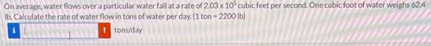 On average, water flows over a particular water fall at a rate of 2.03 x 105 cubic feet per second. One cubic foot of water weighs 62.4
Ib. Calculate the rate of water flow in tons of water per day. (1 ton = 2200 lb)
tons/day