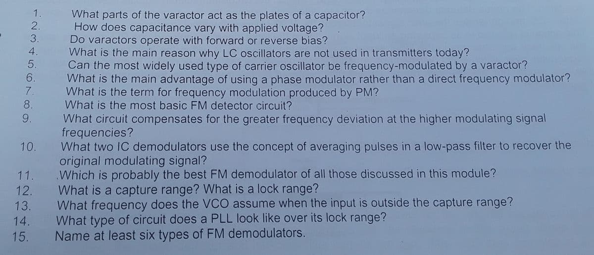 What parts of the varactor act as the plates of a capacitor?
How does capacitance vary with applied voltage?
Do varactors operate with forward or reverse bias?
What is the main reason why LC oscillators are not used in transmitters today?
Can the most widely used type of carrier oscillator be frequency-modulated by a varactor?
What is the main advantage of using a phase modulator rather than a direct frequency modulator?
What is the term for frequency modulation produced by PM?
What is the most basic FM detector circuit?
What circuit compensates for the greater frequency deviation at the higher modulating signal
frequencies?
What two IC demodulators use the concept of averaging pulses in a low-pass filter to recover the
original modulating signal?
Which is probably the best FM demodulator of all those discussed in this module?
What is a capture range? What is a lock range?
What frequency does the VCO assume when the input is outside the capture range?
What type of circuit does a PLL look like over its lock range?
Name at least six types of FM demodulators.
1.
2.
3.
4.
5.
6.
7.
8.
9.
10.
11.
12.
13.
14.
15.
