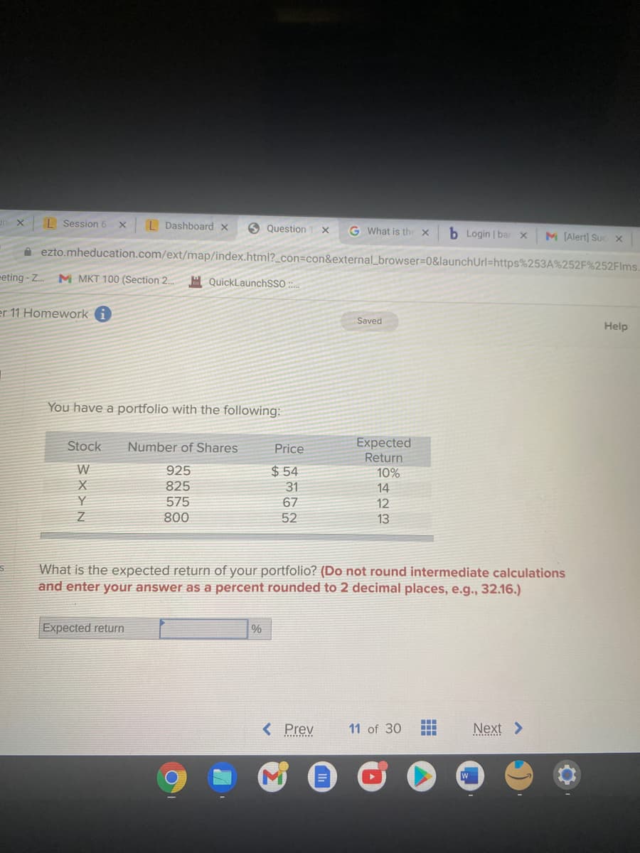 L Session 6 Xx
L Dashboard x
6 Question
G What is the x
b Login | bar x
M (Alert) Suc x
A ezto.mheducation.com/ext/map/index.html?_con=con&external_browser%3D0&launchUrl=https%253A%252F%252Flms.
eting - Z.
M MKT 100 (Section 2.
H QuickLaunchSSO :
er 11 Homework
Saved
Help
You have a portfolio with the following:
Expected
Return
10%
Stock
Number of Shares
Price
$ 54
925
825
31
14
575
67
12
800
52
13
What is the expected return of your portfolio? (Do not round intermediate calculations
and enter your answer as a percent rounded to 2 decimal places, e.g., 32.16.)
Expected return
%
< Prev
11 of 30
Next >
N< X {
