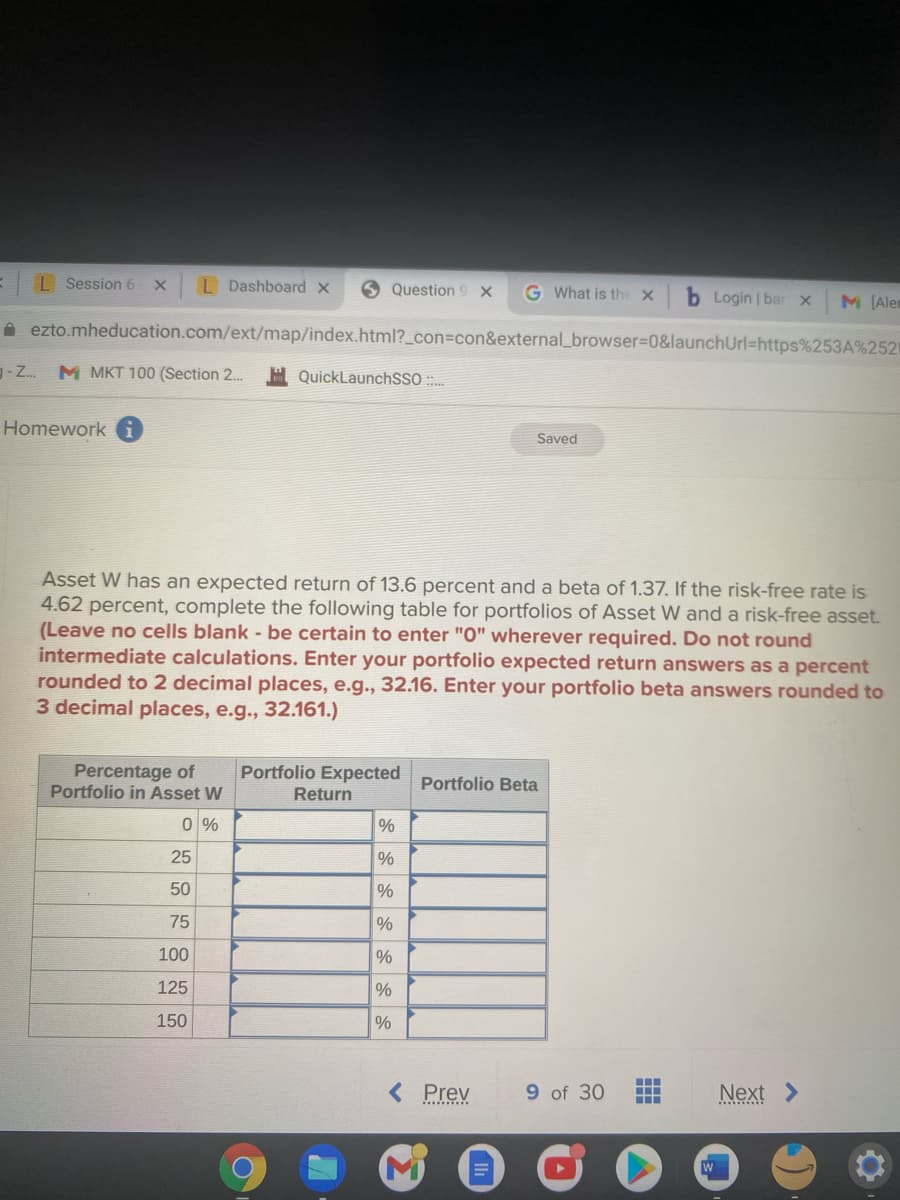 I Session 6
L Dashboard x
Question 9 X
G What is the X
Login | bar x
M (Alen
A ezto.mheducation.com/ext/map/index.html?_con%3con&external_browser%3D0&launchUrl=https%253A%2521
- Z.
M MKT 100 (Section 2.
H QuickLaunchSSO :
Homework
Saved
Asset W has an expected return of 13.6 percent and a beta of 1.37. If the risk-free rate is
4.62 percent, complete the following table for portfolios of Asset W and a risk-free asset.
(Leave no cells blank - be certain to enter "O" wherever required. Do not round
intermediate calculations. Enter your portfolio expected return answers as a percent
rounded to 2 decimal places, e.g.., 32.16. Enter your portfolio beta answers rounded to
3 decimal places, e.g., 32.161.)
Portfolio Expected
Percentage of
Portfolio in Asset W
Portfolio Beta
Return
0 %
%
25
%
50
75
%
100
%
125
%
150
%
< Prev
9 of 30
Next >
......T
