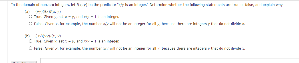 In the domain of nonzero integers, let I(x, y) be the predicate "x/y is an integer." Determine whether the following statements are true or false, and explain why.
(a) (vy)(3x)(x, y)
O True. Given y, set x = y, and x/y = 1 is an integer.
O False. Given x, for example, the number x/y will not be an integer for all y, because there are integers y that do not divide x.
(b)
(3x)(V)(x, y)
O True. Given y, set x = y, and x/y = 1 is an integer.
O False. Given x, for example, the number x/y will not be an integer for all y, because there are integers y that do not divide x.
Oukit Aman