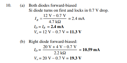 10.
(a) Both diodes forward-biased
Si diode turns on first and locks in 0.7 V drop.
12 V - 0.7 V
IR
= 2.4 mA
4.7 k2
In = Ig = 2.4 mA
V. = 12 V – 0.7 V = 11.3 V
(b) Right diode forward-biased:
20 V + 4 V – 0.7 V
In =
= 10.59 mA
2.2 k2
V. = 20 V – 0.7 V = 19.3 V
