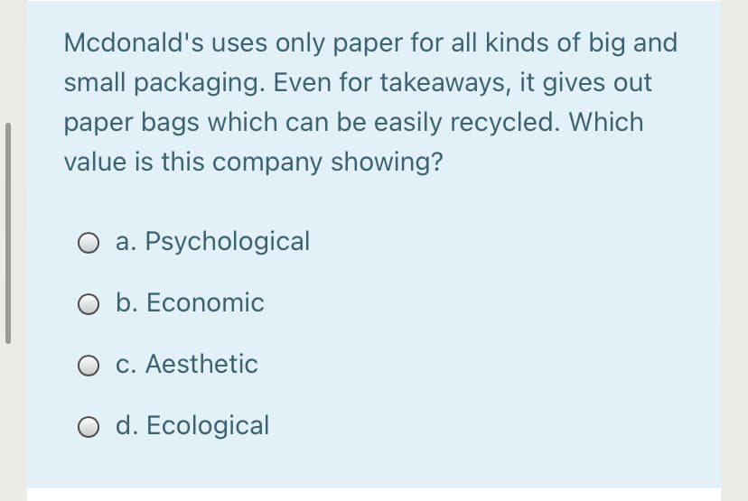 Mcdonald's uses only paper for all kinds of big and
small packaging. Even for takeaways, it gives out
paper bags which can be easily recycled. Which
value is this company showing?
a. Psychological
O b. Economic
C. Aesthetic
O d. Ecological
