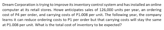 Dream Corporation is trying to improve its inventory control system and has installed an online
computer at its retail stores. Howe anticipates sales of 126,000 units per year, an ordering
cost of P4 per order, and carrying costs of P1.008 per unit. The following year, the company
learns it can reduce ordering costs to P1 per order but that carrying costs will stay the same
at P1.008 per unit. What is the total cost of inventory to be expected?
