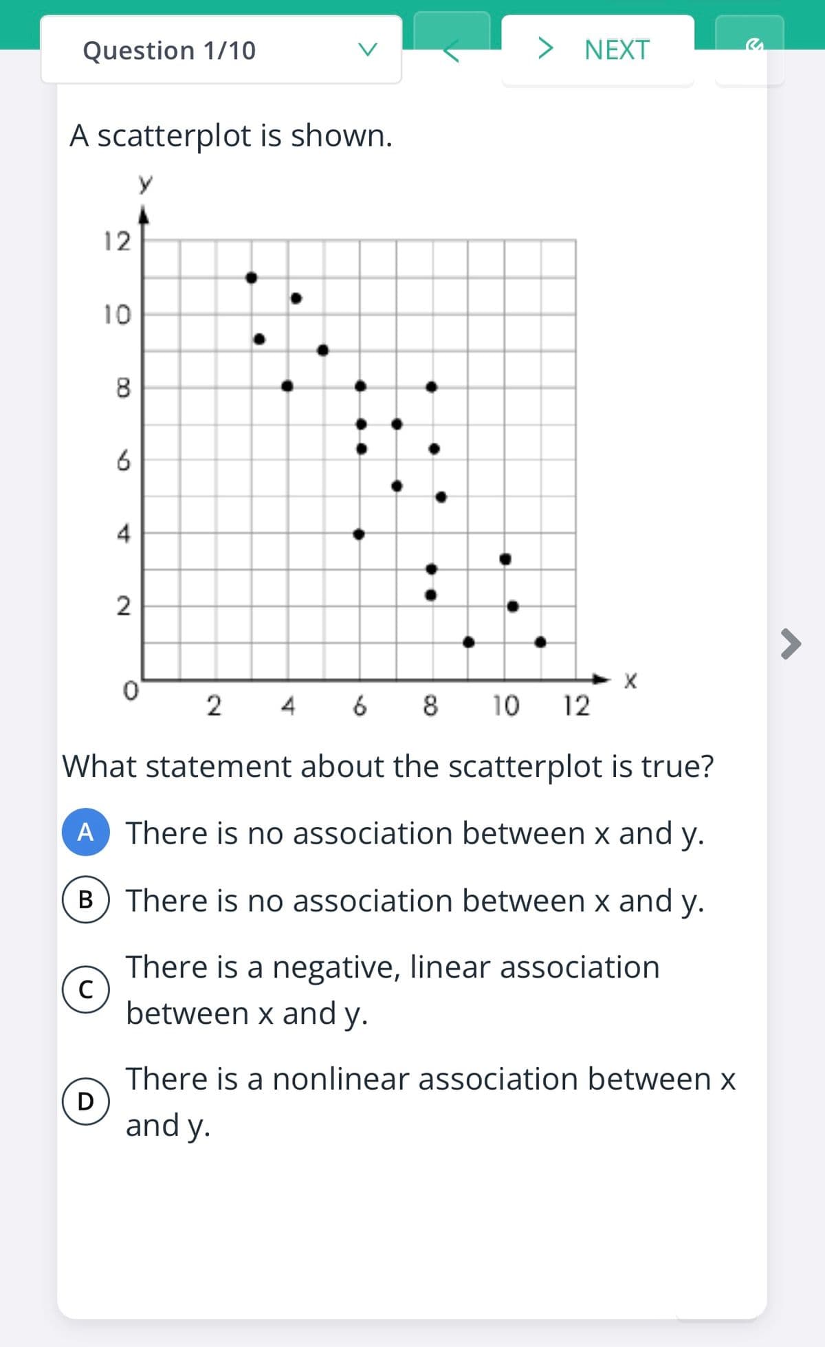 Question 1/10
NEXT
A scatterplot is shown.
12
10
8
6
4
2
2
4
6 8
10
12
What statement about the scatterplot is true?
A There is no association between x and y.
B) There is no association between x and y.
В
There is a negative, linear association
C
between x and y.
There is a nonlinear association between x
D
and y.
