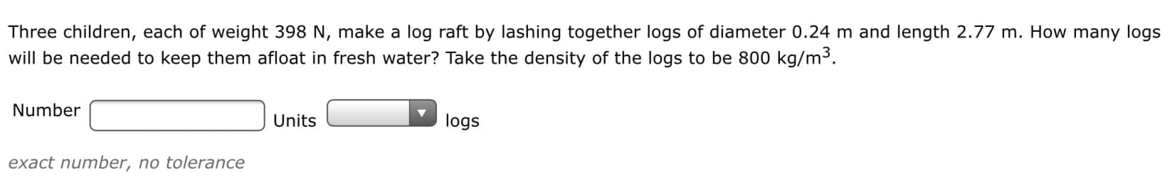 Three children, each of weight 398 N, make a log raft by lashing together logs of diameter 0.24 m and length 2.77 m. How many logs
will be needed to keep them afloat in fresh water? Take the density of the logs to be 800 kg/m3.
Number
Units
logs
exact number, no tolerance
