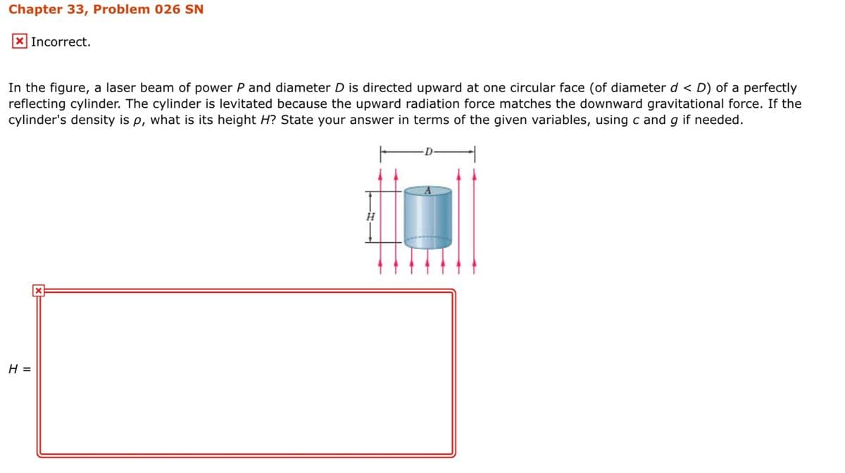 Chapter 33, Problem 026 SN
X Incorrect.
In the figure, a laser beam of power P and diameter D is directed upward at one circular face (of diameter d < D) of a perfectly
reflecting cylinder. The cylinder is levitated because the upward radiation force matches the downward gravitational force. If the
cylinder's density is p, what is its height H? State your answer in terms of the given variables, using c and g if needed.
Н-

