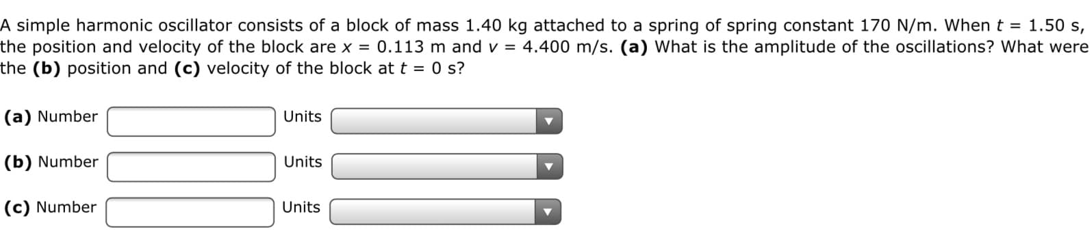 A simple harmonic oscillator consists of a block of mass 1.40 kg attached to a spring of spring constant 170 N/m. When t = 1.50 s,
the position and velocity of the block are x = 0.113 m and v =
the (b) position and (c) velocity of the block at t = 0 s?
4.400 m/s. (a) What is the amplitude of the oscillations? What were
|(a) Number
Units
|(b) Number
Units
|(c) Number
Units
