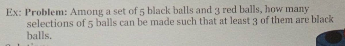 Ex: Problem: Among a set of 5 black balls and 3 red balls, how many
selections of 5 balls can be made such that at least 3 of them are black
balls.