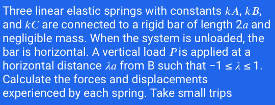Three linear elastic springs with constants kA, k B,
and kC are connected to a rigid bar of length 2a and
negligible mass. When the system is unloaded, the
bar is horizontal. A vertical load Pis applied at a
horizontal distance la from B such that -1 sis1.
Calculate the forces and displacements
experienced by each spring. Take small trips

