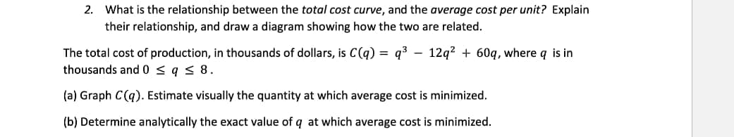 2. What is the relationship between the total cost curve, and the average cost per unit? Explain
their relationship, and draw a diagram showing how the two are related.
The total cost of production, in thousands of dollars, is C(q) = q³ 12q² + 60q, where q is in
thousands and 0 ≤ q ≤ 8.
(a) Graph C(q). Estimate visually the quantity at which average cost is minimized.
(b) Determine analytically the exact value of q at which average cost is minimized.