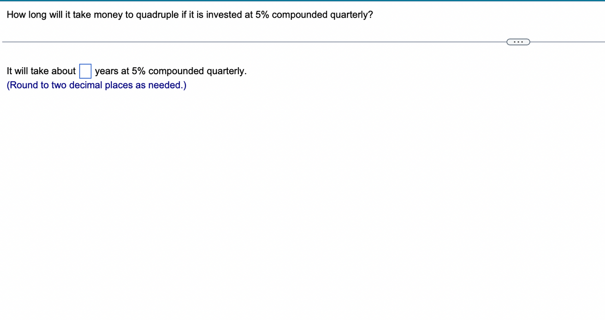 How long will it take money to quadruple if it is invested at 5% compounded quarterly?
It will take about years at 5% compounded quarterly.
(Round to two decimal places as needed.)