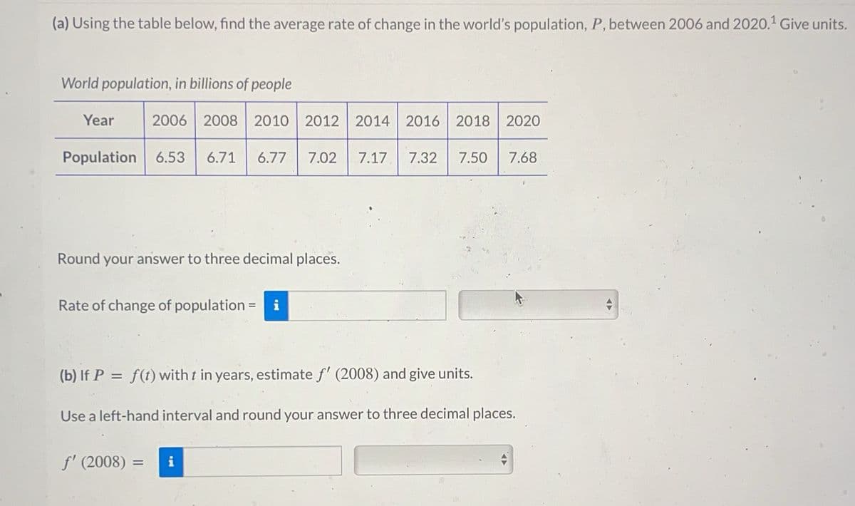 (a) Using the table below, find the average rate of change in the world's population, P, between 2006 and 2020.¹ Give units.
World population, in billions of people
Year
Population 6.53 6.71 6.77 7.02 7.17 7.32 7.50 7.68
2006 2008 2010 2012 2014 2016 2018 2020
Round your answer to three decimal places.
Rate of change of population =
(b) If P = f(t) with t in years, estimate f' (2008) and give units.
Use a left-hand interval and round your answer to three decimal places.
f' (2008)
=
i
