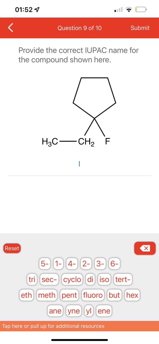 01:52
Question 9 of 10
Reset
Provide the correct IUPAC name for
the compound shown here.
H3C-
-CH₂ F
I
Submit
5- 1- 4- 2- 3- 6-
tri (sec- cyclo di iso tert-
eth) meth) pent) fluoro) (but) (hex)
ane yne yl) ene
Tap here or pull up for additional resources