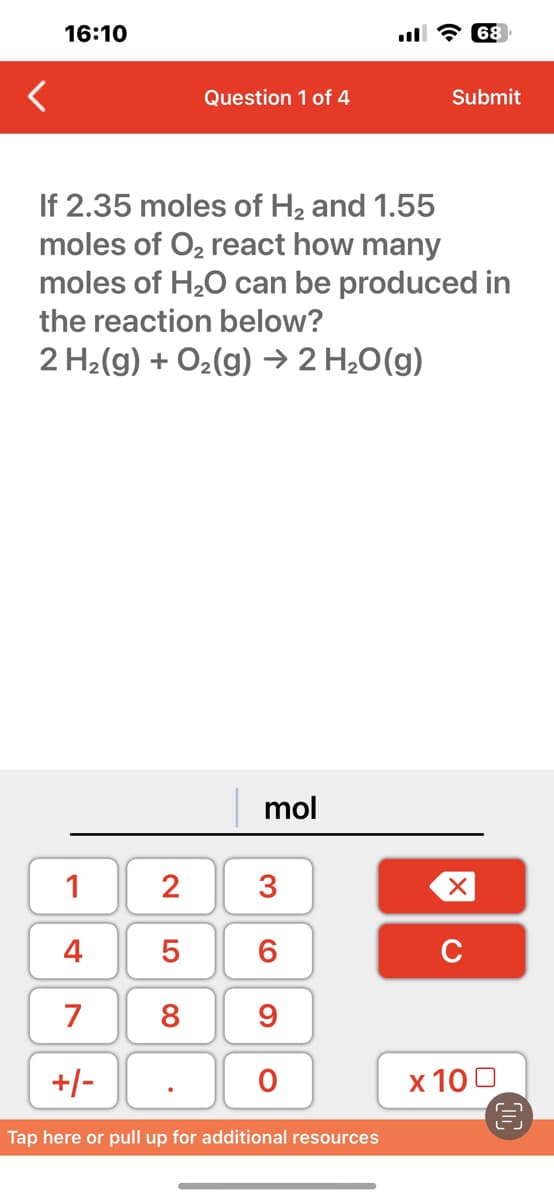 <
16:10
1
4
7
+/-
Question 1 of 4
If 2.35 moles of H₂ and 1.55
moles of O₂ react how many
moles of H₂O can be produced in
the reaction below?
2 H₂(g) + O₂(g) → 2 H₂O(g)
LO 00
2 3
6
8 9
5
mol
O
Tap here or pull up for additional resources
68
Submit
XU
x 100