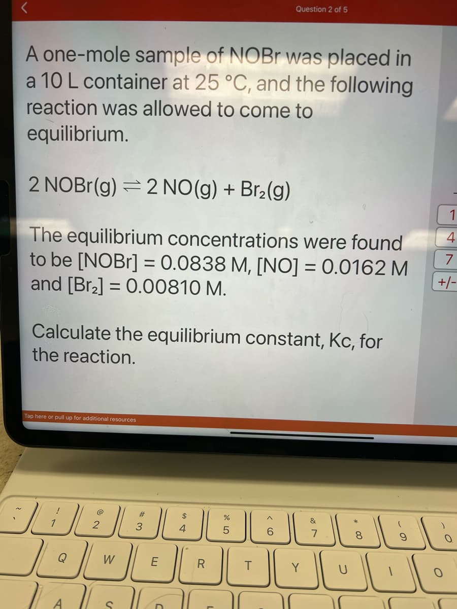 A one-mole sample of NOBr was placed in
a 10 L container at 25 °C, and the following
reaction was allowed to come to
equilibrium.
2 NOBr(g) 2 NO(g) + Br₂(g)
The equilibrium concentrations were found
to be [NOBr] = 0.0838 M, [NO] = 0.0162 M
and [Br₂] = 0.00810 M.
Calculate the equilibrium constant, Kc, for
the reaction.
Tap here or pull up for additional resources
الالك
الكل
Q
2
W
C
#
3
~
E
C
ח
$
→
4
R
Cr dº
5
Question 2 of 5
T
6
Y
&
M
7
-
8
9
1
4
+/-
O