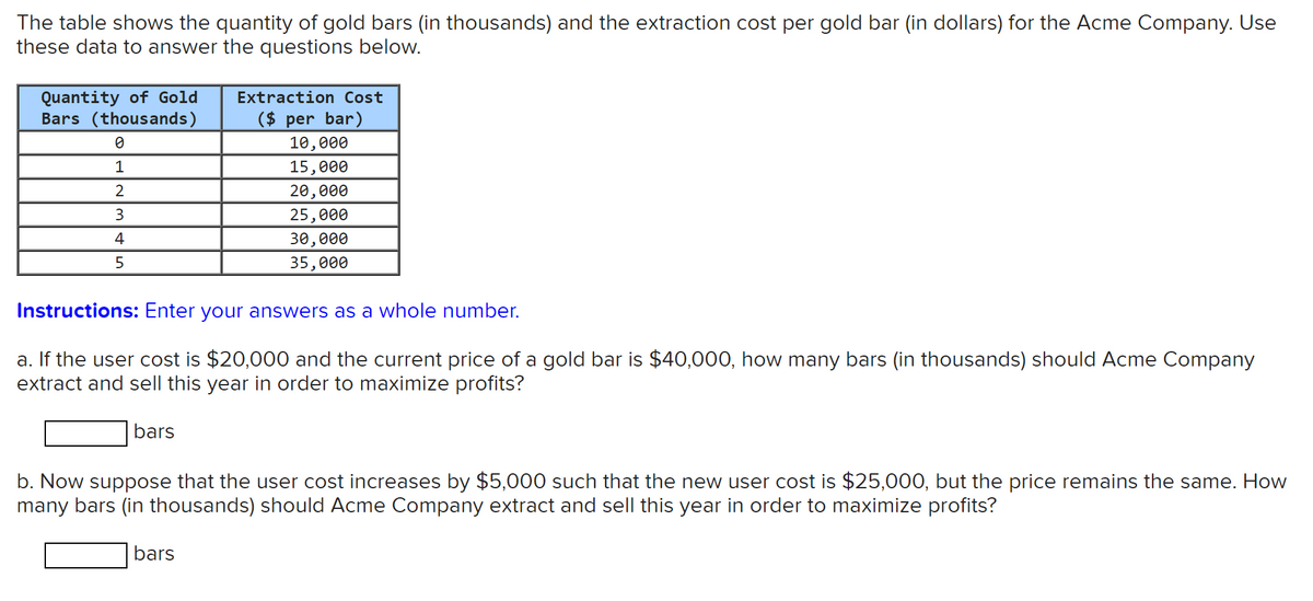 The table shows the quantity of gold bars (in thousands) and the extraction cost per gold bar (in dollars) for the Acme Company. Use
these data to answer the questions below.
Quantity of Gold
Bars (thousands)
Extraction Cost
($ per bar)
10,000
1
15,000
2
20,000
3
25,000
4
30,000
35,000
Instructions: Enter your answers as a whole number.
a. If the user cost is $20,000 and the current price of a gold bar is $40,000, how many bars (in thousands) should Acme Company
extract and sell this year in order to maximize profits?
bars
b. Now suppose that the user cost increases by $5,000 such that the new user cost is $25,000, but the price remains the same. How
many bars (in thousands) should Acme Company extract and sell this year in order to maximize profits?
bars
