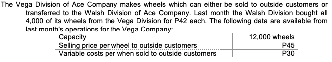 The Vega Division of Ace Company makes wheels which can either be sold to outside customers or
transferred to the Walsh Division of Ace Company. Last month the Walsh Division bought all
4,000 of its wheels from the Vega Division for P42 each. The following data are available from
last month's operations for the Vega Company:
Сарacity
Selling price per wheel to outside customers
Variable costs per when sold to outside customers
12,000 wheels
P45
P30
