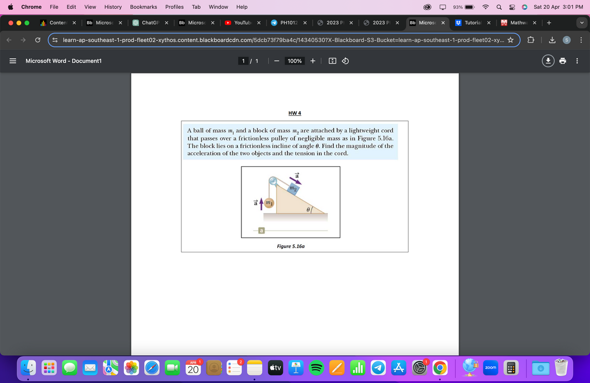 Chrome File Edit View History Bookmarks Profiles Tab Window
Help
C
93%
Sat 20 Apr 3:01 PM
Content
☑ Bb Microso ☑
ChatGP X
Bb Microso X
YouTube ☑
PH1012 ☑
2023 P
☑
2023 P
Bb Microsc ☑
Tutorial × ☑Mathwa × +
learn-ap-southeast-1-prod-fleet02-xythos.content.blackboardcdn.com/5dcb73f79ba4c/14340530?X-Blackboard-S3-Bucket-learn-ap-southeast-1-prod-fleet02-xy... ✰
Microsoft Word - Document1
1 / 1
-
100%
HW 4
+ >>
A ball of mass m, and a block of mass m₂ are attached by a lightweight cord
that passes over a frictionless pulley of negligible mass as in Figure 5.16a.
The block lies on a frictionless incline of angle 0. Find the magnitude of the
acceleration of the two objects and the tension in the cord.
APR 1
20
↑ my
mo
a
Figure 5.16a
tv
0
ال
1
A
Ο
zoom
↓
