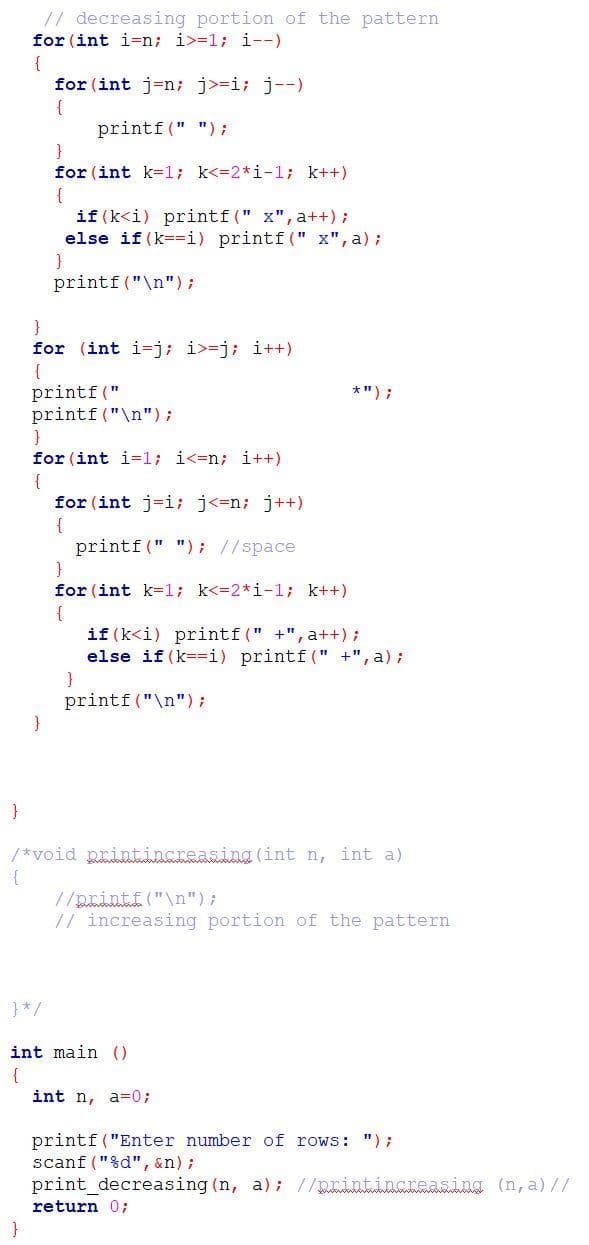 }
// decreasing portion of the pattern
for (int i=n; i>=1; i--)
{
}
for (int j-n; j>=i; j--)
{
printf(" ");
}
for (int k=1; k<=2*i-1; k++)
{
if (k<i) printf("x", a++);
else if (ki) printf ("x", a);
}
printf ("\n");
}
for (int i=j; i>=j; i++)
{
}
printf("
printf ("\n");
}
for (int i=1; i<n; i++)
{
for (int ji; j<n; j++)
{
printf(" "); //space
}
for (int k=1; k<=2*i-1; k++)
{
if (k<i) printf(" +", a++);
else if (k==i) printf (" +", a);
}
printf ("\n");
/*void printincreasing (int n, int a)
{
*");
} */
int main ()
{
//printf("\n");
// increasing portion of the pattern
int n, a=0;
printf("Enter number of rows: ");
scanf("%d", &n);
print_decreasing (n, a); //printincreasing (na) //
return 0;