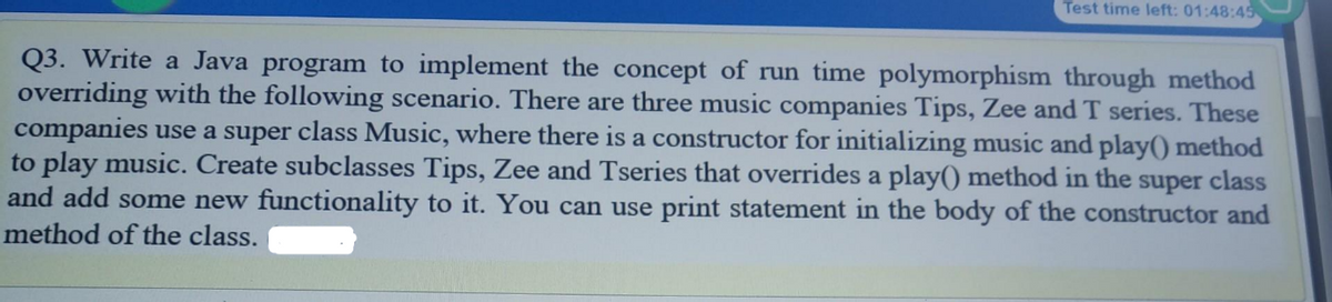 Test time left: 01:48:45
Q3. Write a Java program to implement the concept of run time polymorphism through method
overriding with the following scenario. There are three music companies Tips, Zee and T series. These
companies use a super class Music, where there is a constructor for initializing music and play() method
to play music. Create subclasses Tips, Zee and Tseries that overrides a play() method in the super class
and add some new functionality to it. You can use print statement in the body of the constructor and
method of the class.