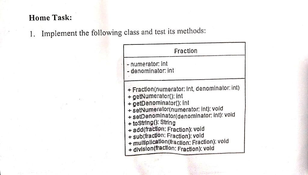 Home Task:
1. Implement the following class and test its methods:
- numerator: int
- denominator: int
Fraction
+ Fraction(numerator: Int, denominator: int)
+ getNumerator(): int
+ getDenominator(): int
+ setNumerator(numerator: Int): void
+ setDenominator(denominator: Int): void
+ to String(): String
+ add(fraction: Fraction); void
+ sub(fraction: Fraction); void
+ multiplication (fraction: Fraction); void
+ division(fraction: Fraction): vold