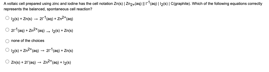 A voltaic cell prepared using zinc and iodine has the cell notation Zn(s) | Zn2+(aq) || 1-1(aq) | 12(s) |C(graphite). Which of the following equations correctly
represents the balanced, spontaneous cell reaction?
12(s) + Zn(s) → 21-1(aq) + Zn²*(aq)
O 21r*(aq) -
+ Zn2*(aq)
12(s) + Zn(s)
none of the choices
12(s) + Zn2*(aq) –→ 211(aq) + Zn(s)
O Zn(s) + 21(aq) → Zn2*(aq) + 12(s)
