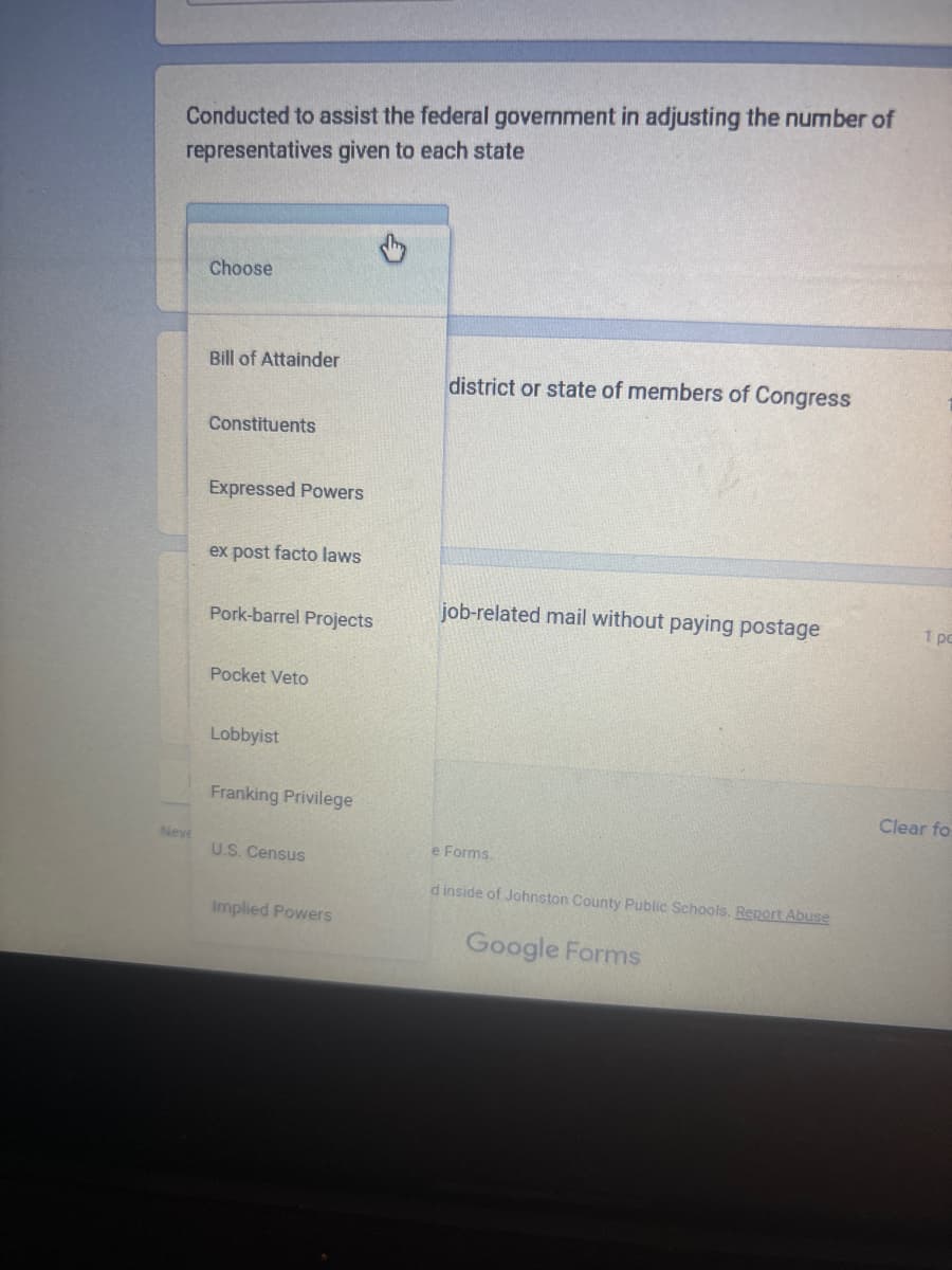 Conducted to assist the federal government in adjusting the number of
representatives given to each state
Choose
Bill of Attainder
district or state of members of Congress
Constituents
Expressed Powers
ex post facto laws
job-related mail without paying postage
1 po
Pork-barrel Projects
Pocket Veto
Lobbyist
Franking Privilege
Neve
U.S. Census
Implied Powers
e Forms.
d inside of Johnston County Public Schools. Report Abuse
Google Forms
Clear fo