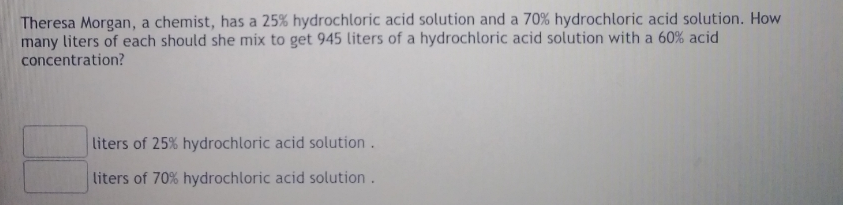 Theresa Morgan, a chemist, has a 25% hydrochloric acid solution and a 70% hydrochloric acid solution. How
many liters of each should she mix to get 945 liters of a hydrochloric acid solution with a 60% acid
concentration?
liters of 25% hydrochloric acid solution.
liters of 70% hydrochloric acid solution.
