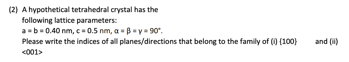 (2) A hypothetical tetrahedral crystal has the
following lattice parameters:
B = y = 90°.
Please write the indices of all planes/directions that belong to the family of (i) {100}
a = b = 0.40 nm, c = 0.5 nm, a =
and (ii)
<001>
