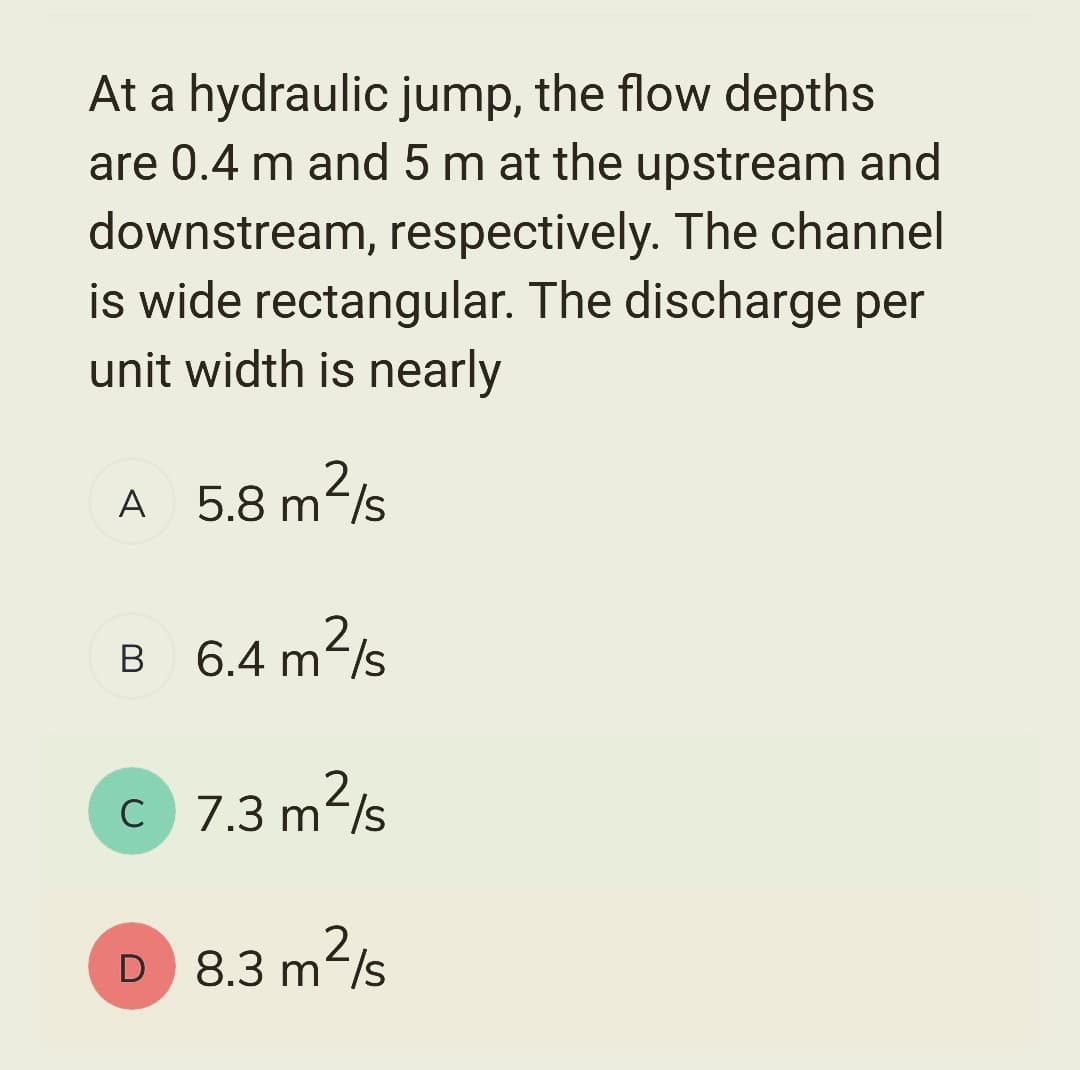At a hydraulic jump, the flow depths
are 0.4 m and 5 m at the upstream and
downstream, respectively. The channel
is wide rectangular. The discharge per
unit width is nearly
m²/s
2
A 5.8 m/s
2
B 6.4 m²/s
C
7.3 m²/s
2
D 8.3 m²/s