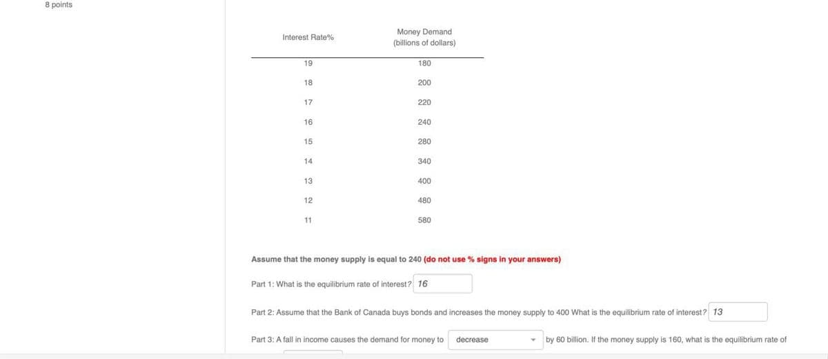 8 points
19
18
Money Demand
Interest Rate %
(billions of dollars)
180
200
17
220
16
240
15
280
14
340
13
400
12
480
11
580
Assume that the money supply is equal to 240 (do not use % signs in your answers)
Part 1: What is the equilibrium rate of interest? 16
Part 2: Assume that the Bank of Canada buys bonds and increases the money supply to 400 What is the equilibrium rate of interest? 13
Part 3: A fall in income causes the demand for money to
decrease
by 60 billion. If the money supply is 160, what is the equilibrium rate of