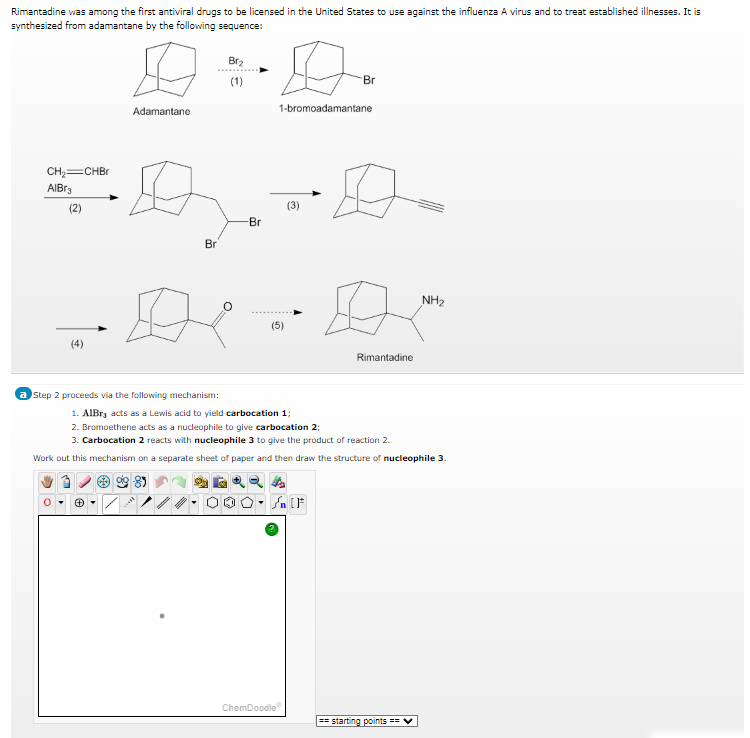 Rimantadine was among the first antiviral drugs to be licensed in the United States to use against the influenza A virus and to treat established illnesses. It is
synthesized from adamantane by the following sequence:
CH₂=CHBr
AlBr3
(2)
Adamantane
=D₂.-6.
(3)
-Br
Br
(4)
Ø
Br₂
(1)
a Step 2 proceeds via the following mechanism:
1-bromoadamantane
(5)
Br
SnF
ChemDoodle
Rimantadine
1. AlBr, acts as a Lewis acid to yield carbocation 1;
2. Bromoethene acts as a nucleophile to give carbocation 2;
3. Carbocation 2 reacts with nucleophile 3 to give the product of reaction 2.
Work out this mechanism on a separate sheet of paper and then draw the structure of nucleophile 3.
NH₂
==starting points == ✔