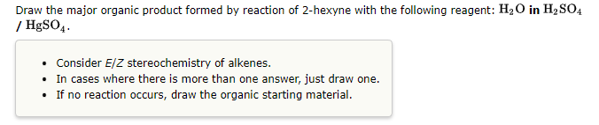Draw the major organic product formed by reaction of 2-hexyne with the following reagent: H₂O in H₂SO4
/ HgSO4.
• Consider E/Z stereochemistry of alkenes.
• In cases where there is more than one answer, just draw one.
• If no reaction occurs, draw the organic starting material.