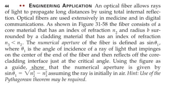 •• ENGINEERING APPLICATION An optical fiber allows rays
of light to propagate long distances by using total internal reflec-
tion. Optical fibers are used extensively in medicine and in digital
communications. As shown in Figure 31-58 the fiber consists of a
core material that has an index of refraction n, and radius b sur-
rounded by a cladding material that has an index of refraction
n3 < n2. The numerical aperture of the fiber is defined as sine,
where 0, is the angle of incidence of a ray of light that impinges
on the center of the end of the fiber and then reflects off the core-
cladding interface just at the critical angle. Using the figure as
a guide, show that the numerical aperture is given by
sine, = Vn3 - n? assuming the ray is initially in air. Hint: Use of the
Pythagorean theorem may be required.
44
