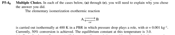 Multiple Choice. In each of the cases below, (a) through (e), you will need to explain why you chose
the answer you did.
The elementary isomerization exothermic reaction
P5-4
AZ
is carried out isothermally at 400 K in a PBR in which pressure drop plays a role, with a = 0.001 kg-'.
Currently, 50% conversion is achieved. The equilibrium constant at this temperature is 3.0.
